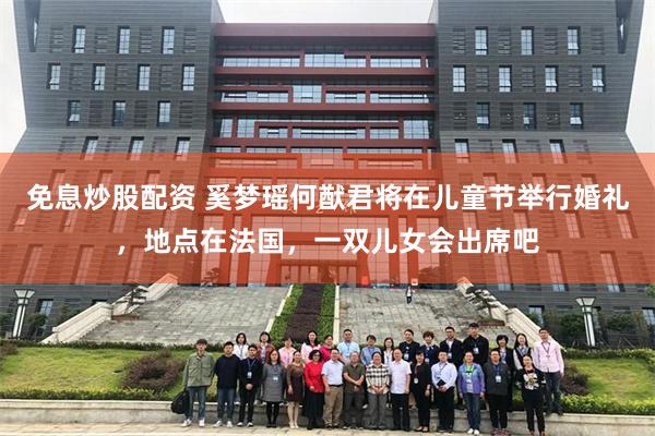 免息炒股配资 奚梦瑶何猷君将在儿童节举行婚礼，地点在法国，一双儿女会出席吧