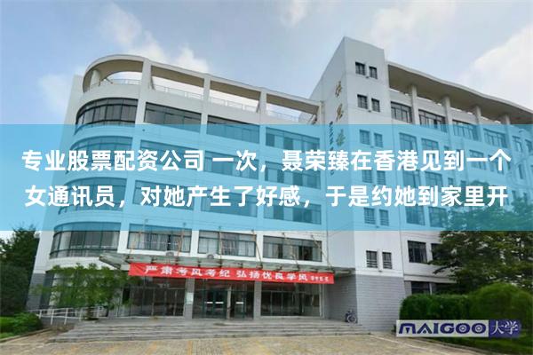 专业股票配资公司 一次，聂荣臻在香港见到一个女通讯员，对她产生了好感，于是约她到家里开