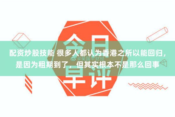 配资炒股技能 很多人都认为香港之所以能回归，是因为租期到了，但其实根本不是那么回事