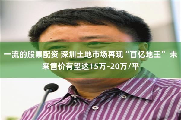 一流的股票配资 深圳土地市场再现“百亿地王” 未来售价有望达15万-20万/平