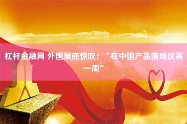 杠杆金融网 外国展商惊叹：“在中国产品落地仅需一周”