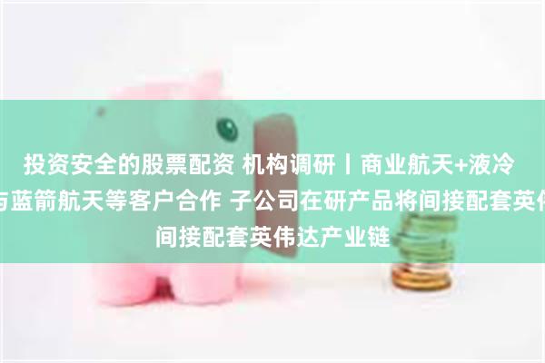 投资安全的股票配资 机构调研丨商业航天+液冷 这家公司与蓝箭航天等客户合作 子公司在研产品将间接配套英伟达产业链