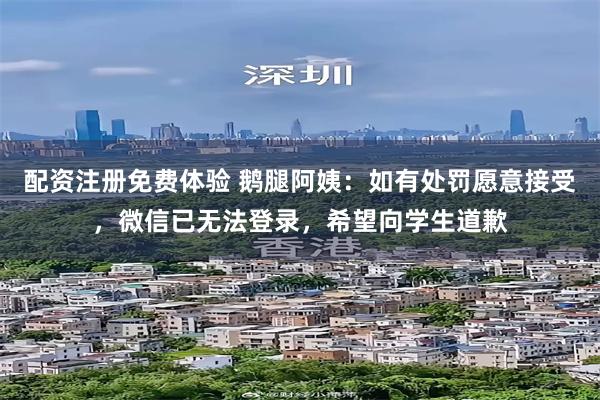配资注册免费体验 鹅腿阿姨:如有处罚愿意接受,微信已无法登录,希望向学生道歉