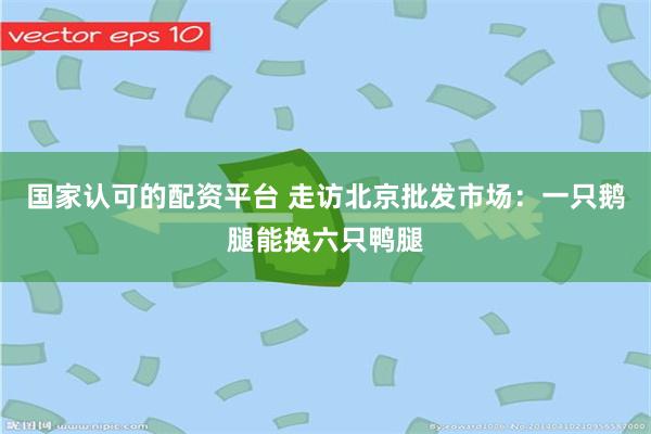 国家认可的配资平台 走访北京批发市场:一只鹅腿能换六只鸭腿