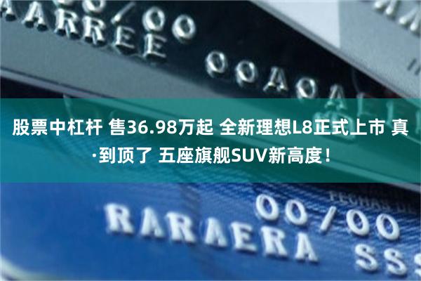 股票中杠杆 售36.98万起 全新理想L8正式上市 真·到顶了 五座旗舰SUV新高度！