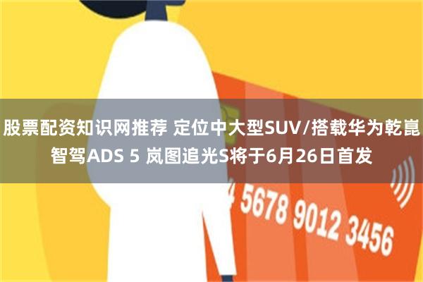 股票配资知识网推荐 定位中大型SUV/搭载华为乾崑智驾ADS 5 岚图追光S将于6月26日首发