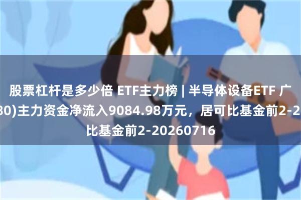 股票杠杆是多少倍 ETF主力榜 | 半导体设备ETF 广发(560780)主力资金净流入9084.98万元，居可比基金前2-20260716