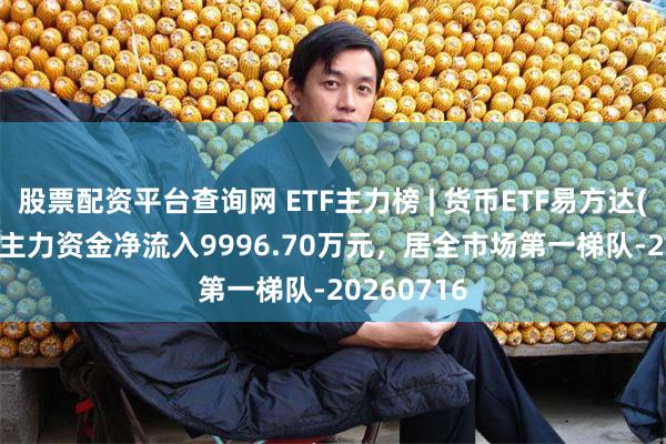 股票配资平台查询网 ETF主力榜 | 货币ETF易方达(159001)主力资金净流入9996.70万元，居全市场第一梯队-20260716