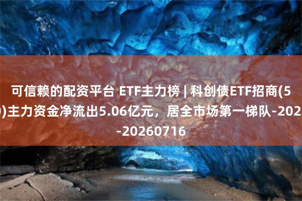 可信赖的配资平台 ETF主力榜 | 科创债ETF招商(551900)主力资金净流出5.06亿元，居全市场第一梯队-20260716