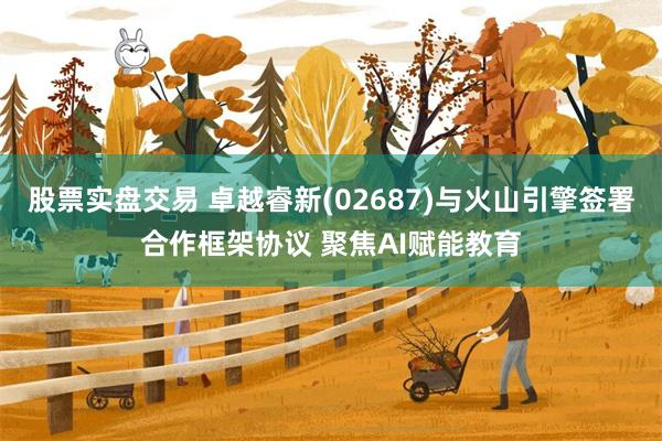 股票实盘交易 卓越睿新(02687)与火山引擎签署合作框架协议 聚焦AI赋能教育