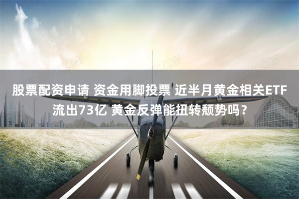 股票配资申请 资金用脚投票 近半月黄金相关ETF流出73亿 黄金反弹能扭转颓势吗？