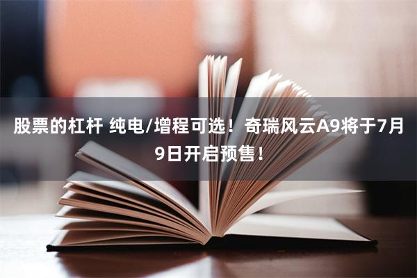 股票的杠杆 纯电/增程可选!奇瑞风云A9将于7月9日开启预售!