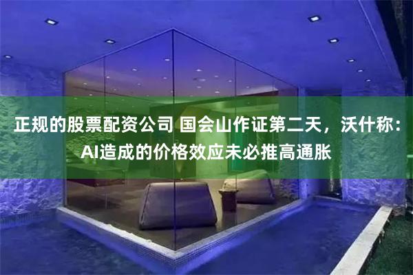 正规的股票配资公司 国会山作证第二天，沃什称：AI造成的价格效应未必推高通胀