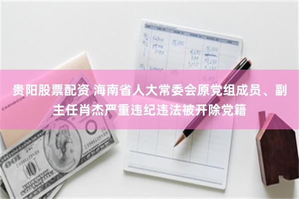 贵阳股票配资 海南省人大常委会原党组成员、副主任肖杰严重违纪违法被开除党籍