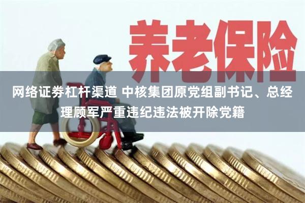 网络证劵杠杆渠道 中核集团原党组副书记、总经理顾军严重违纪违法被开除党籍