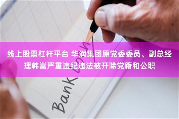 线上股票杠杆平台 华润集团原党委委员、副总经理韩嵩严重违纪违法被开除党籍和公职