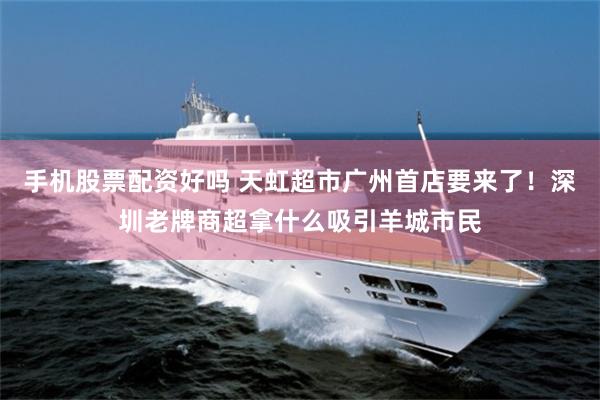 手机股票配资好吗 天虹超市广州首店要来了!深圳老牌商超拿什么吸引羊城市民