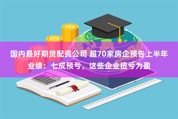国内最好期货配资公司 超70家房企预告上半年业绩：七成预亏，这些企业扭亏为盈