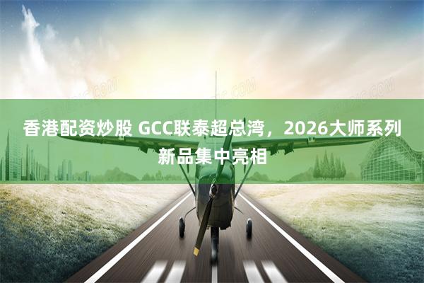 香港配资炒股 GCC联泰超总湾，2026大师系列新品集中亮相