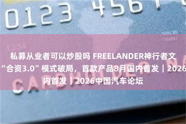 私募从业者可以炒股吗 FREELANDER神行者文飞：神行者以“合资3.0”模式破局，首款产品8月国内首发｜2026中国汽车论坛