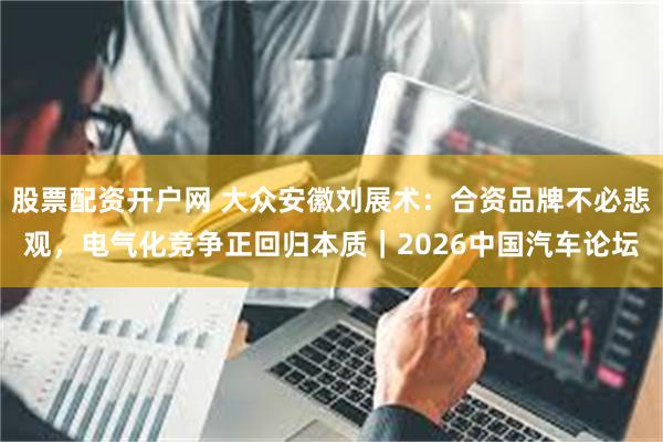 股票配资开户网 大众安徽刘展术：合资品牌不必悲观，电气化竞争正回归本质｜2026中国汽车论坛