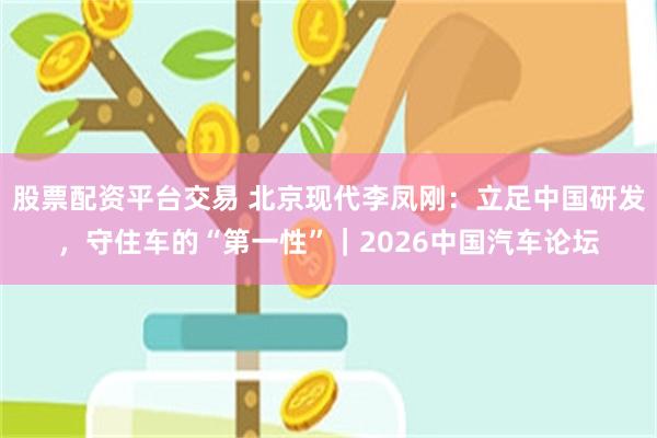 股票配资平台交易 北京现代李凤刚：立足中国研发，守住车的“第一性”｜2026中国汽车论坛