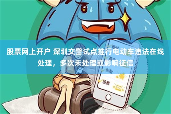 股票网上开户 深圳交警试点推行电动车违法在线处理,多次未处理或影响征信