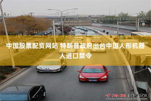 中国股票配资网站 特朗普政府出台中国人形机器人进口禁令