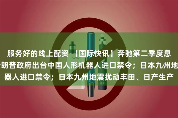 服务好的线上配资 【国际快讯】奔驰第二季度息税前利润增长22%；特朗普政府出台中国人形机器人进口禁令；日本九州地震扰动丰田、日产生产