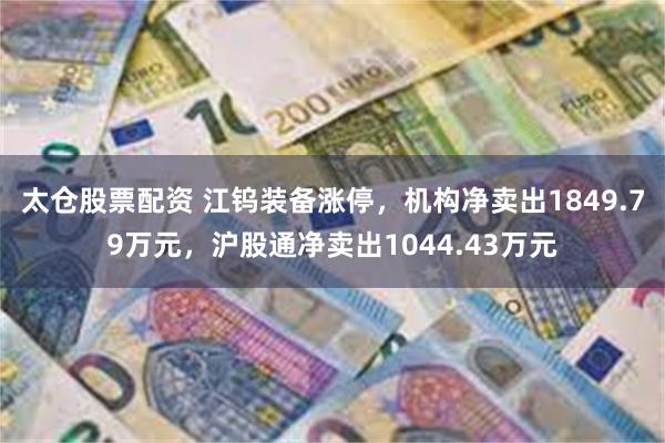 太仓股票配资 江钨装备涨停,机构净卖出1849.79万元,沪股通净卖出1044.43万元