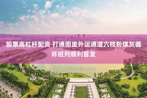股票高杠杆配资 打通固废外运通道六枝粉煤灰循环班列顺利首发