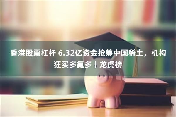香港股票杠杆 6.32亿资金抢筹中国稀土，机构狂买多氟多丨龙虎榜