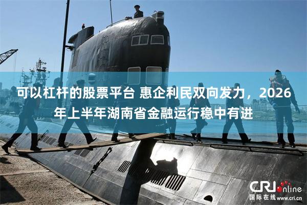 可以杠杆的股票平台 惠企利民双向发力，2026年上半年湖南省金融运行稳中有进