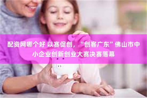 配资网哪个好 以赛促创，“创客广东”佛山市中小企业创新创业大赛决赛落幕