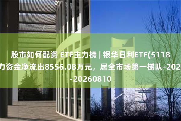 股市如何配资 ETF主力榜 | 银华日利ETF(511880)主力资金净流出8556.08万元，居全市场第一梯队-20260810