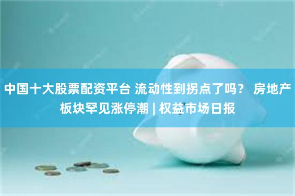 中国十大股票配资平台 流动性到拐点了吗？ 房地产板块罕见涨停潮 | 权益市场日报