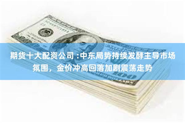 期货十大配资公司 :中东局势持续发酵主导市场氛围，金价冲高回落加剧震荡走势
