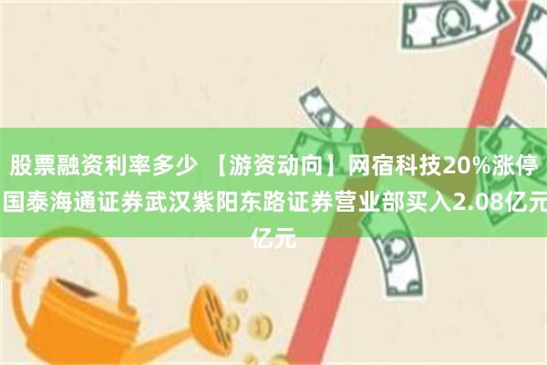 股票融资利率多少 【游资动向】网宿科技20%涨停 国泰海通证券武汉紫阳东路证券营业部买入2.08亿元