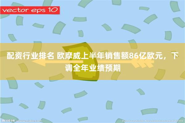 配资行业排名 欧摩威上半年销售额86亿欧元，下调全年业绩预期