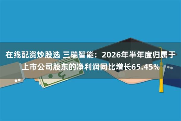 在线配资炒股选 三瑞智能：2026年半年度归属于上市公司股东的净利润同比增长65.45%