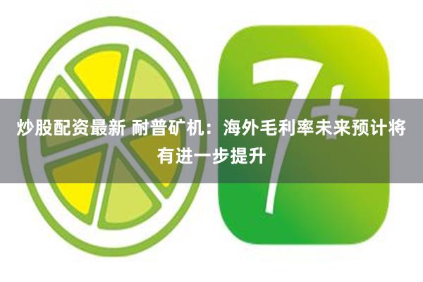 炒股配资最新 耐普矿机：海外毛利率未来预计将有进一步提升