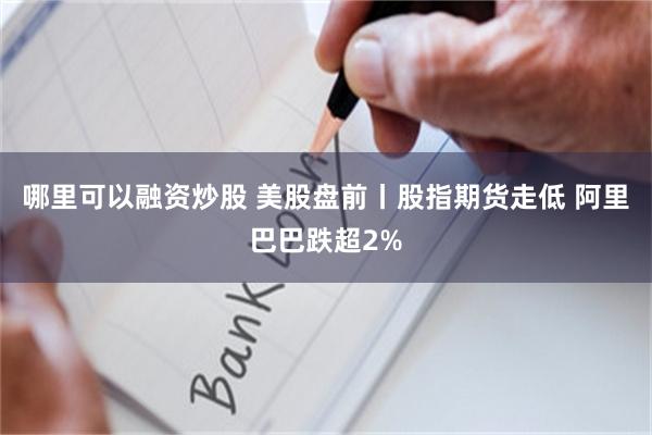 哪里可以融资炒股 美股盘前丨股指期货走低 阿里巴巴跌超2%