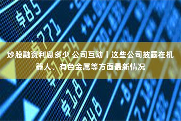 炒股融资利息多少 公司互动丨这些公司披露在机器人、有色金属等方面最新情况