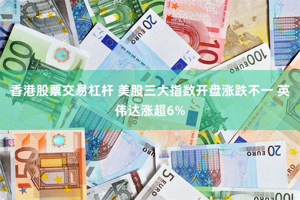 香港股票交易杠杆 美股三大指数开盘涨跌不一 英伟达涨超6%