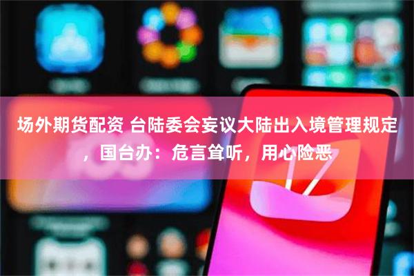 场外期货配资 台陆委会妄议大陆出入境管理规定，国台办：危言耸听，用心险恶