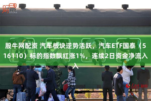 股牛网配资 汽车板块逆势活跃，汽车ETF国泰（516110）标的指数飘红涨1%，连续2日资金净流入