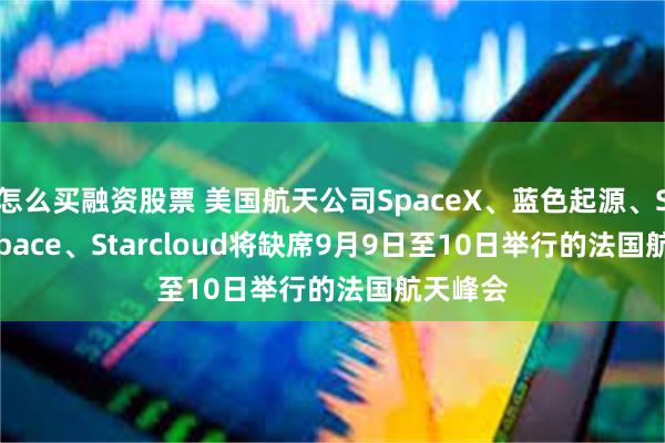 怎么买融资股票 美国航天公司SpaceX、蓝色起源、Stoke Space、Starcloud将缺席9月9日至10日举行的法国航天峰会
