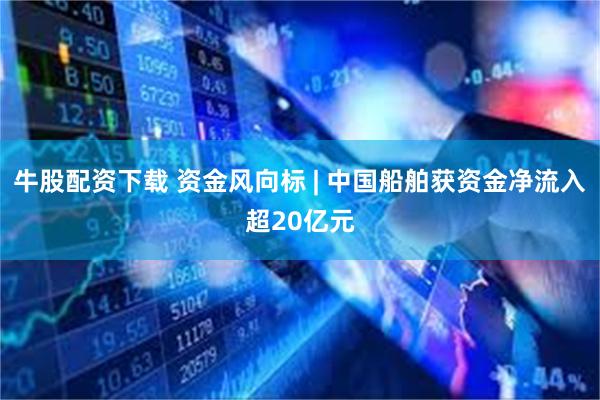 牛股配资下载 资金风向标 | 中国船舶获资金净流入超20亿元