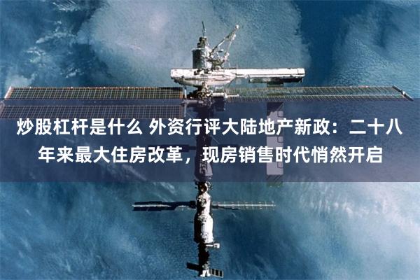 炒股杠杆是什么 外资行评大陆地产新政：二十八年来最大住房改革，现房销售时代悄然开启
