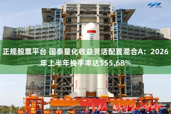 正规股票平台 国泰量化收益灵活配置混合A：2026年上半年换手率达555.68%